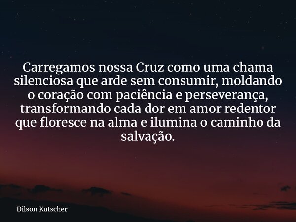 Carregamos nossa Cruz como uma chama silenciosa que arde sem consumir, moldando o coração com paciência e perseverança, transformando cada dor em amor redentor ... Frase de Dilson Kutscher.