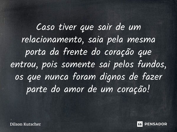 ⁠Caso tiver que sair de um relacionamento, saia pela mesma porta da frente do coração que entrou, pois somente sai pelos fundos, os que nunca foram dignos de fa... Frase de Dilson Kutscher.