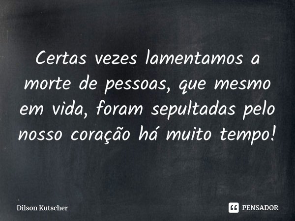 Certas vezes lamentamos a morte de pessoas, que mesmo em vida, foram sepultadas pelo nosso coração há muito tempo!... Frase de Dilson Kutscher.