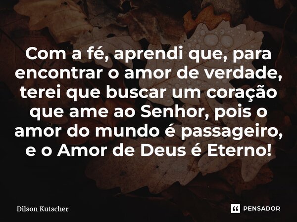 ⁠Com a fé, aprendi que, para encontrar o amor de verdade, terei que buscar um coração que ame ao Senhor, pois o amor do mundo é passageiro, e o Amor de Deus é E... Frase de Dilson Kutscher.
