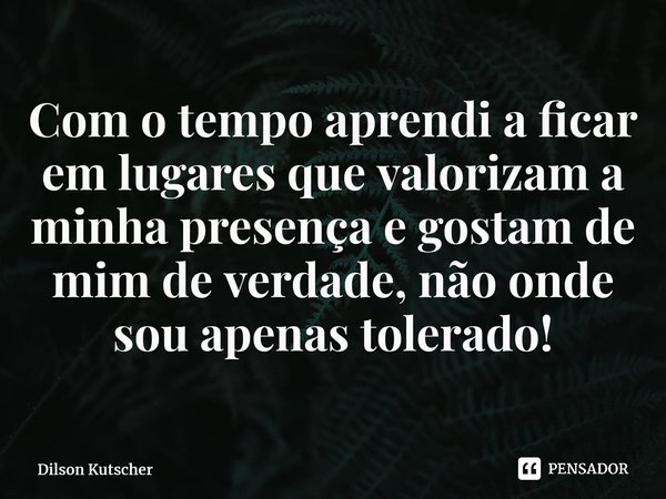 Com o tempo aprendi a ficar em lugares que valorizam a minha presença e gostam de mim de verdade, não onde sou apenas tolerado!... Frase de Dilson Kutscher.
