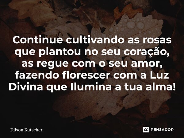 Continue cultivando as rosas que plantou no seu coração, as regue com o seu amor, fazendo florescer com a Luz Divina que Ilumina a tua alma!... Frase de Dilson Kutscher.