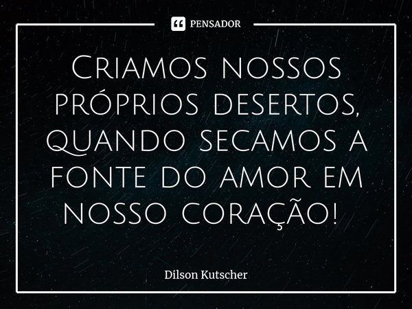 Criamos nossos próprios desertos, quando secamos a fonte do amor em nosso coração! ⁠... Frase de Dilson Kutscher.