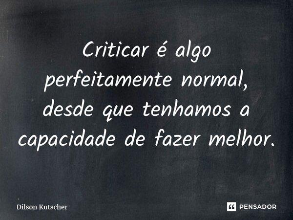 Criticar é algo perfeitamentenormal, desde que tenhamos a capacidade de fazer melhor.... Frase de Dilson Kutscher.