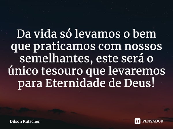 ⁠Da vidasó levamos o bem que praticamos com nossos semelhantes, este será o único tesouro que levaremos para Eternidade de Deus!... Frase de Dilson Kutscher.