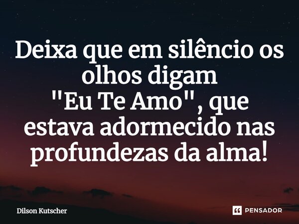 Deixa que em silêncio os olhos digam "Eu Te Amo", que estava adormecido nas profundezas da alma!... Frase de Dilson Kutscher.