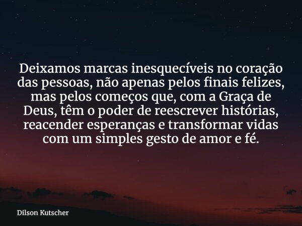 Deixamos marcas inesquecíveis no coração das pessoas, não apenas pelos finais felizes, mas pelos começos que, com a Graça de Deus, têm o poder de reescrever his... Frase de Dilson Kutscher.