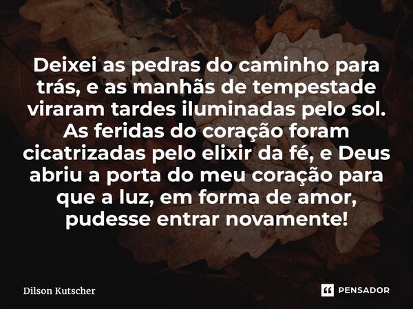 Deixei as pedras do caminho para trás, e as manhãs de tempestade viraram tardes iluminadas pelo sol. As feridas do coração foram cicatrizadas pelo elixir da fé... Frase de Dilson Kutscher.