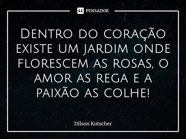 ⁠Dentro do coração existe um jardim onde florescem as rosas, o amor as rega e a paixão as colhe!... Frase de Dilson Kutscher.