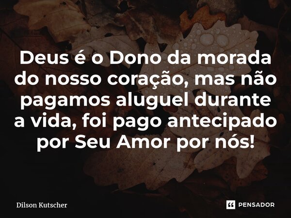 Deus é o Dono da morada do nosso coração, mas não pagamos aluguel durante a vida, foi pago antecipado por Seu Amor por nós!... Frase de Dilson Kutscher.