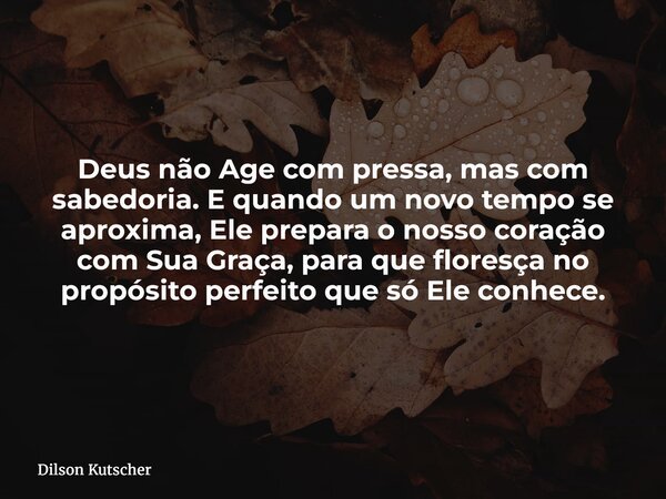Deus não Age com pressa, mas com sabedoria. E quando um novo tempo se aproxima, Ele prepara o nosso coração com Sua Graça, para que floresça no propósito perfei... Frase de Dilson Kutscher.