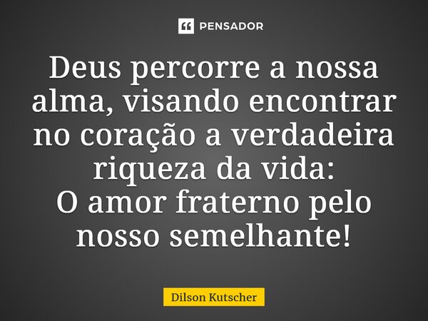 Deus percorre a nossa alma, visando encontrar no coração a verdadeira riqueza da vida: O amor fraterno pelo nosso semelhante!... Frase de Dilson Kutscher.