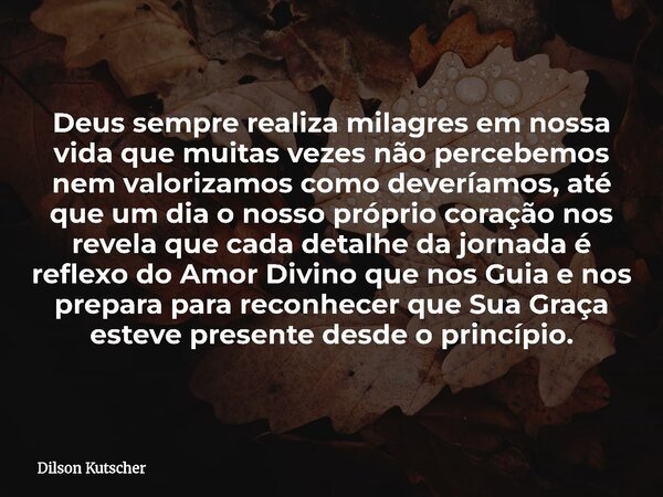 Deus sempre realiza milagres em nossa vida que muitas vezes não percebemos nem valorizamos como deveríamos, até que um dia o nosso próprio coração nos revela qu... Frase de Dilson Kutscher.