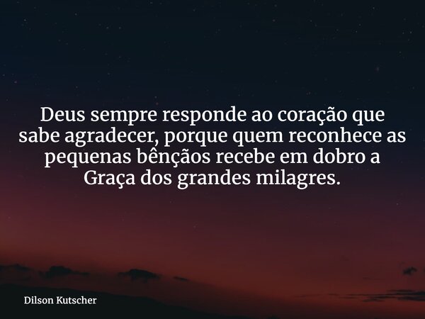 Deus sempre responde ao coração que sabe agradecer, porque quem reconhece as pequenas bênçãos recebe em dobro a Graça dos grandes milagres.... Frase de Dilson Kutscher.