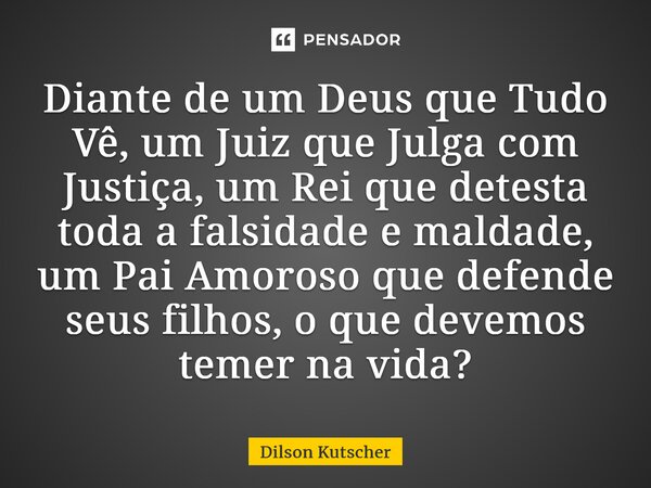 ⁠Diante de um Deus que Tudo Vê, um Juiz que Julga com Justiça, um Rei que detesta toda a falsidade e maldade, um Pai Amoroso que defende seus filhos,o que devem... Frase de Dilson Kutscher.