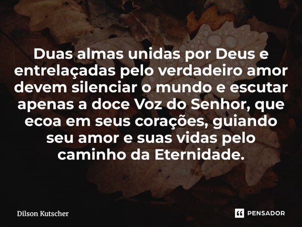 Duas almas unidas por Deus e entrelaçadas pelo verdadeiro amor devem silenciar o mundo e escutar apenas a doce Voz do Senhor, que ecoa em seus corações, guiand... Frase de Dilson Kutscher.