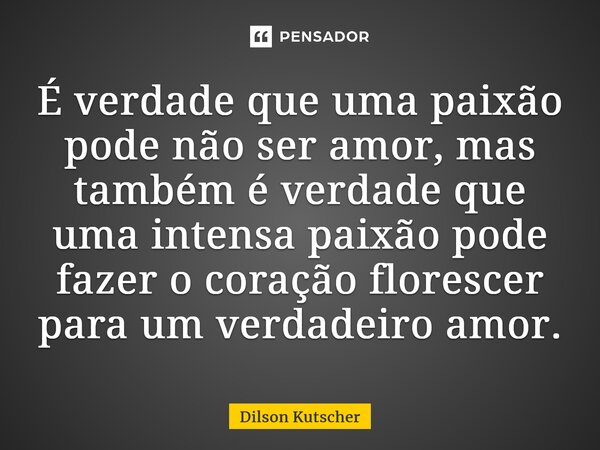 ⁠É verdade que uma paixão pode não ser amor, mas também é verdade que uma intensa paixão pode fazer o coração florescer para um verdadeiro amor.... Frase de Dilson Kutscher.