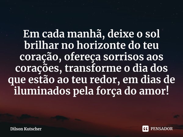 Em cada manhã, deixe o sol brilhar no horizonte do teu coração, ofereça sorrisos aos corações, transforme o dia dos que estão ao teu redor, em dias de iluminado... Frase de Dilson Kutscher.