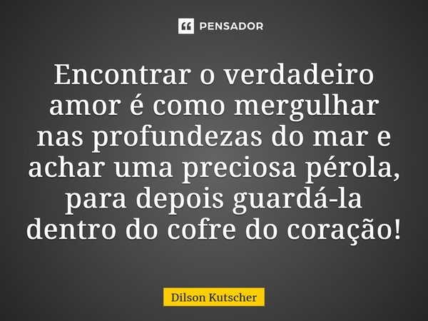 ⁠⁠Encontrar o verdadeiro amor é como mergulhar nas profundezas do mar e achar uma preciosa pérola, para depois guardá-la dentro do cofre do coração!... Frase de Dilson Kutscher.