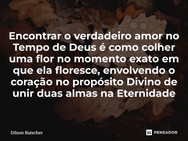Encontrar o verdadeiro amor no Tempo de Deus é como colher uma flor no momento exato em que ela floresce, envolvendo o coração no propósito Divino de unir duas ... Frase de Dilson Kutscher.
