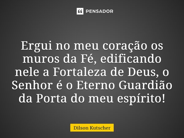 Ergui no meu coração os muros da Fé, edificando nele a Fortaleza de Deus,o Senhor é o Eterno Guardião da Porta do meu espírito!... Frase de Dilson Kutscher.