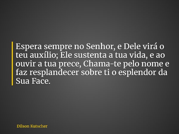 Espera sempre no Senhor, e Dele virá o teu auxílio; Ele sustenta a tua vida, e ao ouvir a tua prece, Chama-te pelo nome e faz resplandecer sobre ti o esplendor ... Frase de Dilson Kutscher.