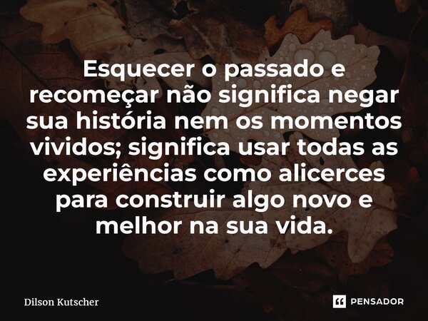 Esquecer o passado e recomeçar não significa negar sua história nem os momentos vividos; significa usar todas as experiências como alicerces para construir algo... Frase de Dilson Kutscher.