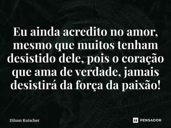 Eu ainda acredito no amor, mesmo que muitos tenham desistido dele, pois o coração que ama de verdade, jamais desistirá da força da paixão!... Frase de Dilson Kutscher.