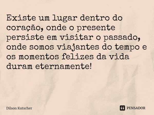 Existe um lugar dentro do coração, onde o presente persiste em visitar o passado, onde somos viajantes do tempo e os momentos felizes da vida duram eternamente!... Frase de Dilson Kutscher.