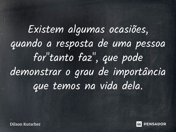 Existem algumas ocasiões, quando a resposta de uma pessoa for "tanto faz", que pode demonstrar o grau de importância que temos na vida dela.... Frase de Dilson Kutscher.