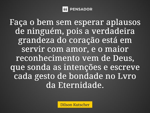 Faça o bem sem esperar aplausos de ninguém, pois a verdadeira grandeza do coração está em servir com amor, e o maior reconhecimento vem de Deus, que sonda as i... Frase de Dilson Kutscher.