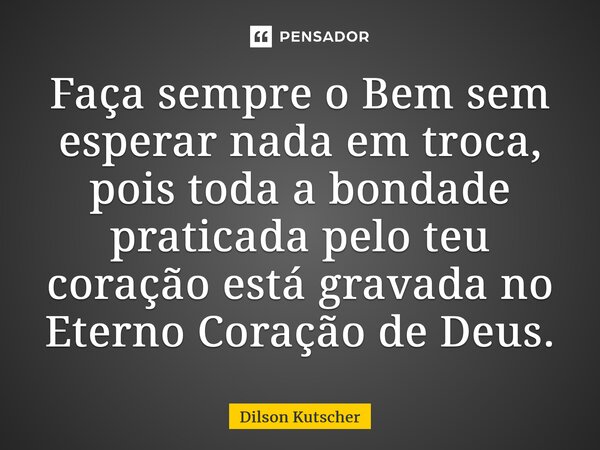 ⁠Faça sempre o Bem sem esperar nada em troca, pois toda a bondade praticada pelo teu coração está gravada no Eterno Coração de Deus.... Frase de Dilson Kutscher.