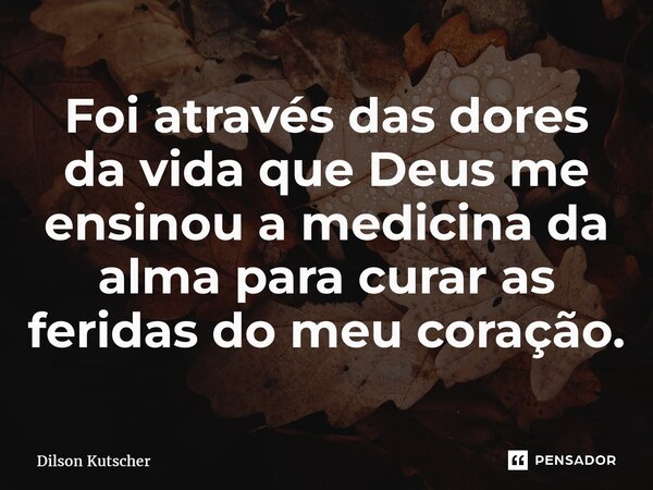 Foi através das dores da vida que Deus me ensinou a medicina da alma para curar as feridas do meu coração.... Frase de Dilson Kutscher.