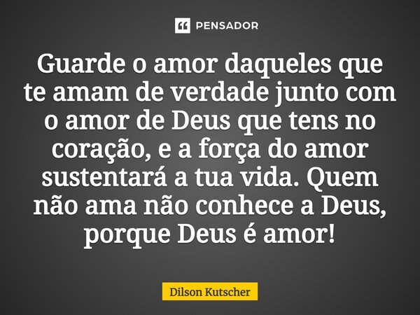 ⁠Guarde o amor daqueles que te amam de verdade junto com o amor de Deus que tens no coração, e a força do amor sustentará a tua vida. Quem não ama não conhece a... Frase de Dilson Kutscher.