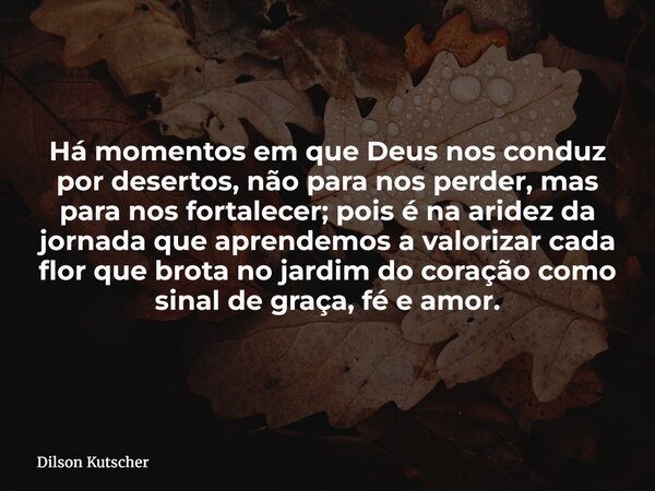 Há momentos em que Deus nos conduz por desertos, não para nos perder, mas para nos fortalecer; pois é na aridez da jornada que aprendemos a valorizar cada flor ... Frase de Dilson Kutscher.