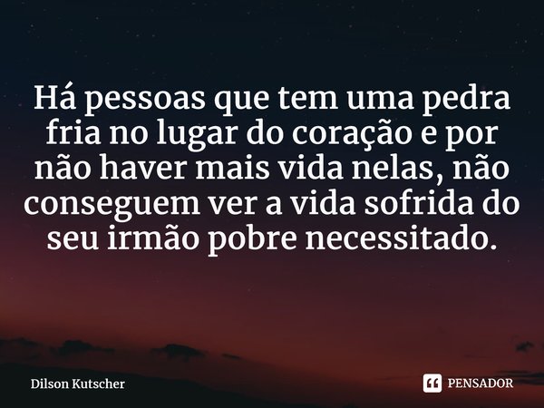 Há pessoas que tem uma pedra fria no lugar do coração e por não haver mais vida nelas, não conseguem ver a vidasofrida do seu irmão pobre necessitado. ⁠... Frase de Dilson Kutscher.
