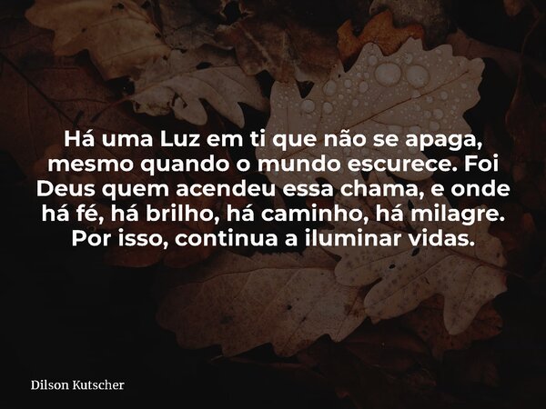 Há uma Luz em ti que não se apaga, mesmo quando o mundo escurece.Foi Deus quem acendeu essa chama, e onde há fé, há brilho, há caminho, há milagre. Por isso, co... Frase de Dilson Kutscher.