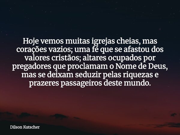 Hoje vemos muitas igrejas cheias, mas corações vazios; uma fé que se afastou dos valores cristãos; altares ocupados por pregadores que proclamam o Nome de Deus,... Frase de Dilson Kutscher.