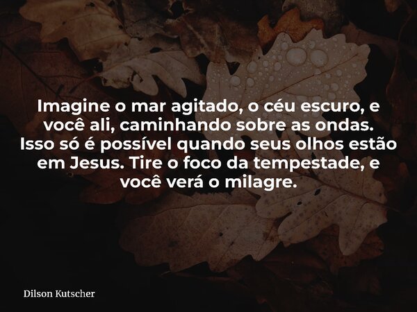 Imagine o mar agitado, o céu escuro, e você ali, caminhando sobre as ondas. Isso só é possível quando seus olhos estão em Jesus. Tire o foco da tempestade, e vo... Frase de Dilson Kutscher.