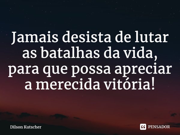 Jamais desista de lutar as batalhas da vida, para que possa apreciar a merecida vitória!⁠... Frase de Dilson Kutscher.