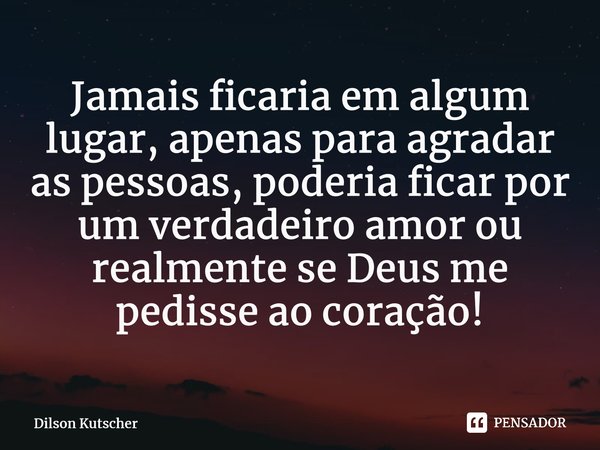 Jamais ficaria em algum lugar, apenas para agradar as pessoas, poderia ficar por um verdadeiro amor ou realmente se Deus me pedisse ao coração!⁠... Frase de Dilson Kutscher.
