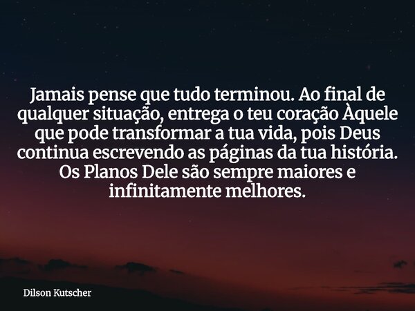 Jamais pense que tudo terminou. Ao final de qualquer situação, entrega o teu coração Àquele que pode transformar a tua vida, pois Deus continua escrevendo as pá... Frase de Dilson Kutscher.