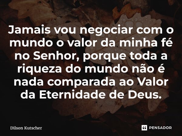 ⁠Jamais vou negociar com o mundo o valor da minha fé no Senhor, porque toda a riqueza do mundo não é nada comparada ao Valor da Eternidade de Deus.... Frase de Dilson Kutscher.