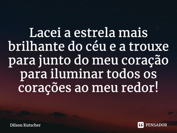 Lacei a estrela mais brilhante do céu e a trouxe para junto do meu coração para iluminar todos os corações ao meu redor!⁠... Frase de Dilson Kutscher.