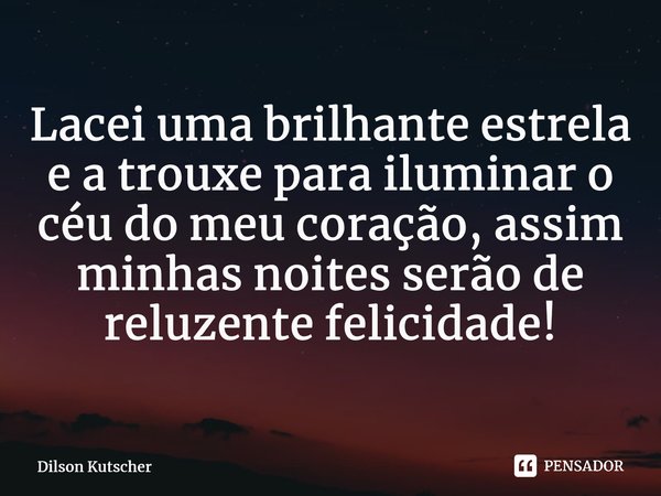 Lacei uma brilhante estrela e a trouxe para iluminar o céu do meu coração, assim minhas noites serão de reluzente felicidade!⁠... Frase de Dilson Kutscher.