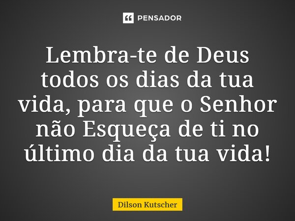 ⁠Lembra-te de Deus todos os dias da tua vida, para que o Senhor não Esqueça de ti no último dia da tua vida!... Frase de Dilson Kutscher.