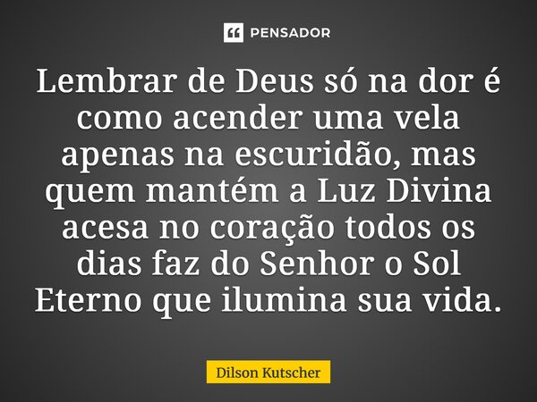 Lembrar de Deus só na dor é como acender uma vela apenas na escuridão, mas quem mantém a Luz Divina acesa no coração todos os dias faz do Senhor o Sol Eterno qu... Frase de Dilson Kutscher.