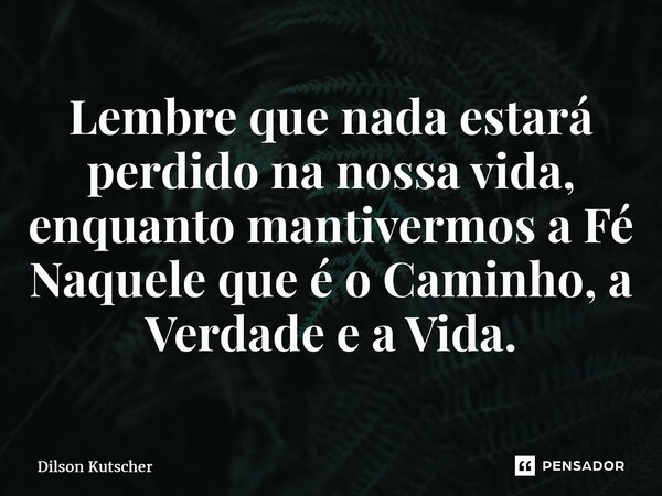 Lembre que nada estará perdido na nossa vida, enquanto mantivermos a Fé Naquele que é o Caminho, a Verdade e a Vida.... Frase de Dilson Kutscher.
