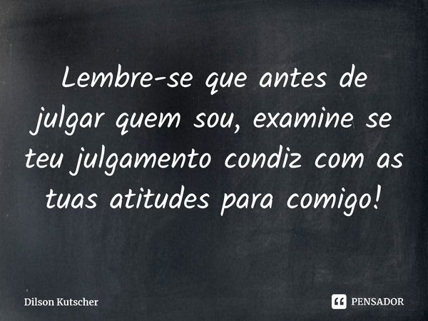 Lembre-se que antes de julgar quem sou, examine se teu julgamento condiz com as tuas atitudes para comigo!... Frase de Dilson Kutscher.