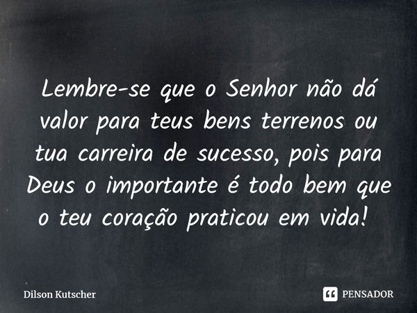 Lembre-se que o Senhor não dá valor para teus bens terrenos ou tua carreira de sucesso, pois para Deus o importante é todo bem que o teu coração praticou em vid... Frase de Dilson Kutscher.